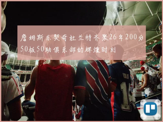 詹姆斯东契奇杜兰特齐聚26年200分50板50助俱乐部的辉煌时刻