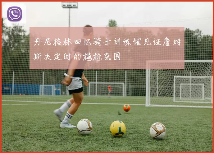 丹尼格林回忆骑士训练馆见证詹姆斯决定时的尴尬氛围