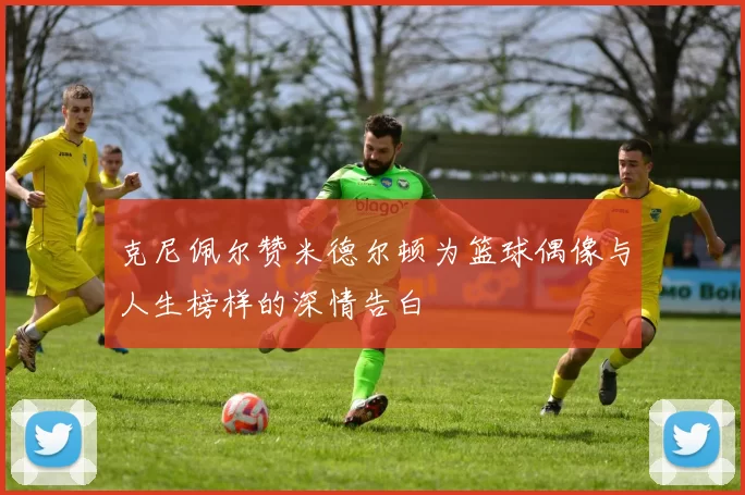 克尼佩尔赞米德尔顿为篮球偶像与人生榜样的深情告白