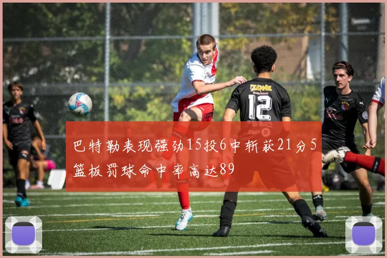 巴特勒表现强劲15投6中斩获21分5篮板罚球命中率高达89
