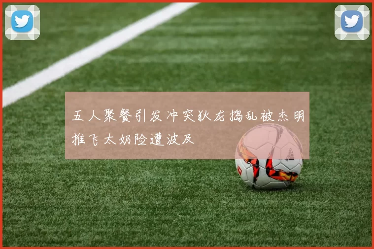 五人聚餐引发冲突狄龙捣乱被杰明推飞太奶险遭波及