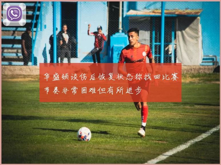 华盛顿谈伤后恢复状态称找回比赛节奏非常困难但有所进步