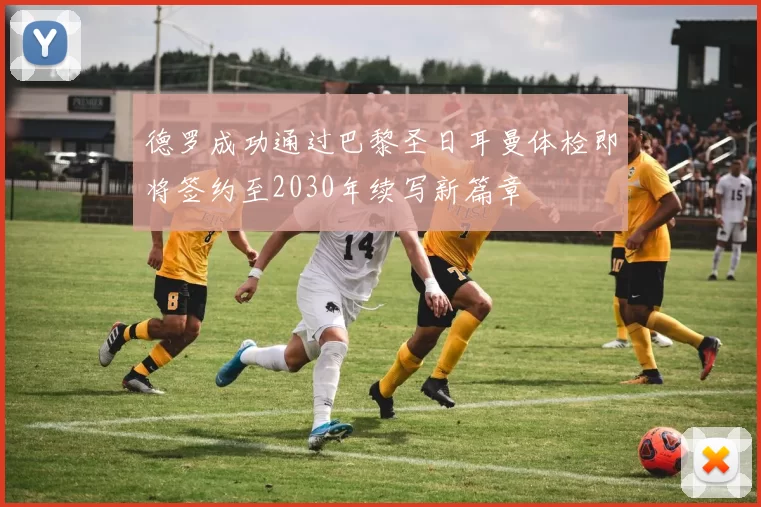 德罗成功通过巴黎圣日耳曼体检即将签约至2030年续写新篇章