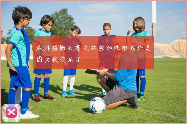 瓜帅感慨决赛之路愈加艰难或许是因为我变老了