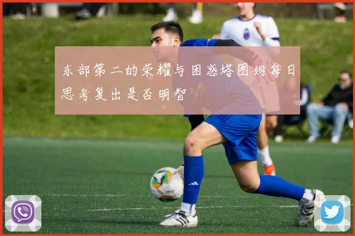 东部第二的荣耀与困惑塔图姆每日思考复出是否明智
